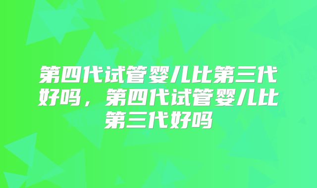 第四代试管婴儿比第三代好吗，第四代试管婴儿比第三代好吗