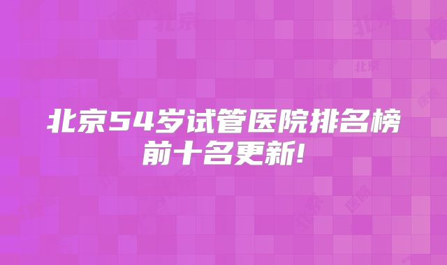 北京54岁试管医院排名榜前十名更新!