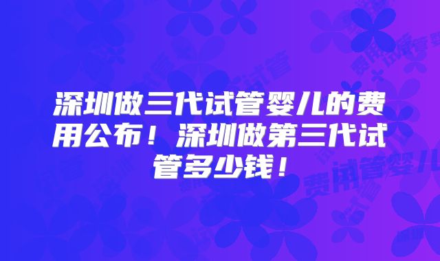 深圳做三代试管婴儿的费用公布！深圳做第三代试管多少钱！