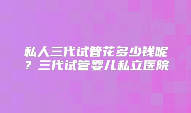 私人三代试管花多少钱呢？三代试管婴儿私立医院