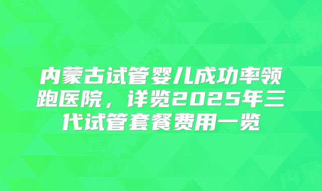 内蒙古试管婴儿成功率领跑医院，详览2025年三代试管套餐费用一览