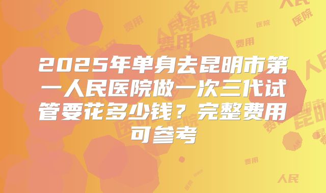 2025年单身去昆明市第一人民医院做一次三代试管要花多少钱?完整费用可参考