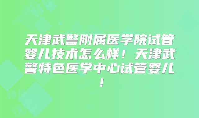 天津武警附属医学院试管婴儿技术怎么样！天津武警特色医学中心试管婴儿！