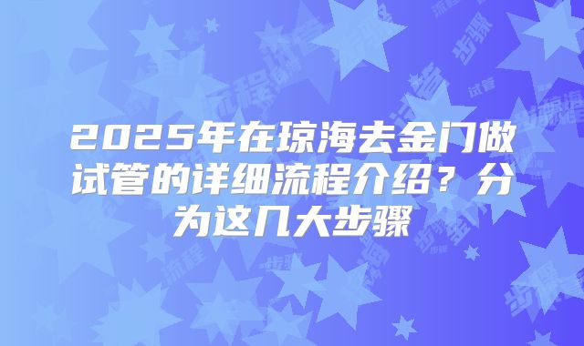 2025年在琼海去金门做试管的详细流程介绍？分为这几大步骤