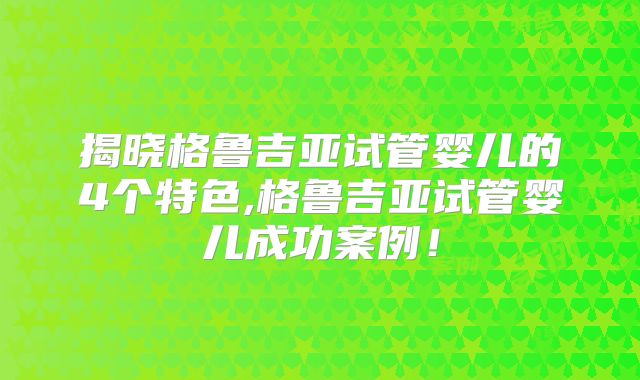 揭晓格鲁吉亚试管婴儿的4个特色,格鲁吉亚试管婴儿成功案例!