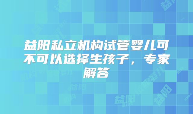 益阳私立机构试管婴儿可不可以选择生孩子,专家解答