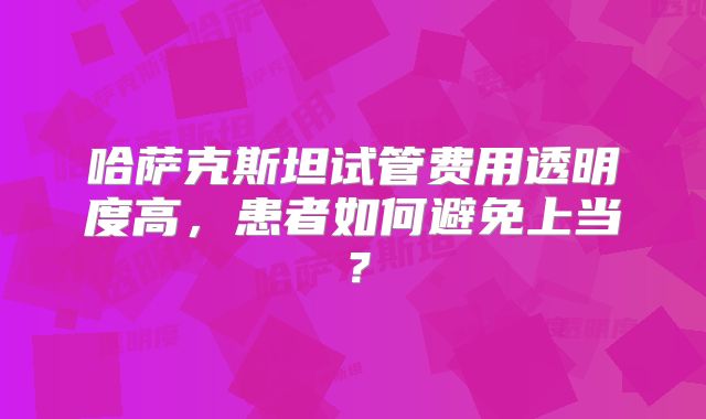 哈萨克斯坦试管费用透明度高，患者如何避免上当？