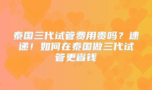 泰国三代试管费用贵吗？速递！如何在泰国做三代试管更省钱