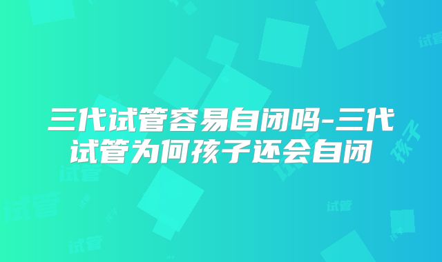 三代试管容易自闭吗-三代试管为何孩子还会自闭