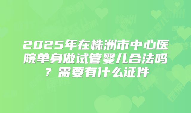 2025年在株洲市中心医院单身做试管婴儿合法吗？需要有什么证件
