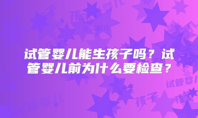 试管婴儿能生孩子吗?试管婴儿前为什么要检查?