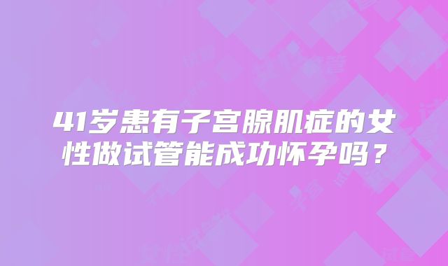 41岁患有子宫腺肌症的女性做试管能成功怀孕吗？
