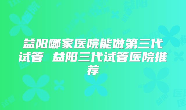 益阳哪家医院能做第三代试管 益阳三代试管医院推荐