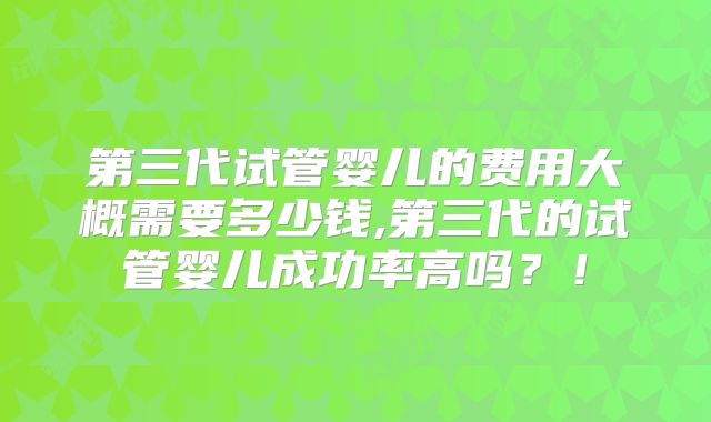 第三代试管婴儿的费用大概需要多少钱,第三代的试管婴儿成功率高吗？！