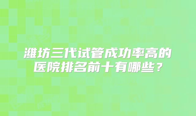 潍坊三代试管成功率高的医院排名前十有哪些？