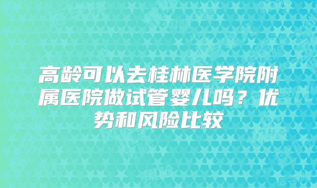 高龄可以去桂林医学院附属医院做试管婴儿吗?优势和风险比较