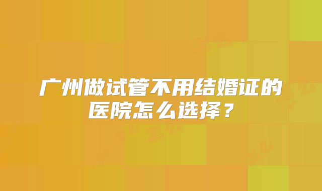 广州做试管不用结婚证的医院怎么选择?
