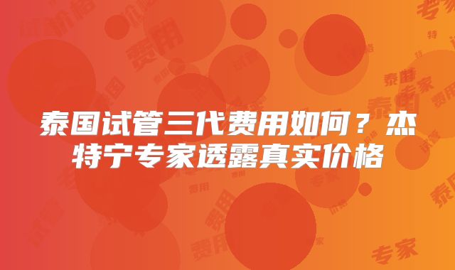 泰国试管三代费用如何？杰特宁专家透露真实价格