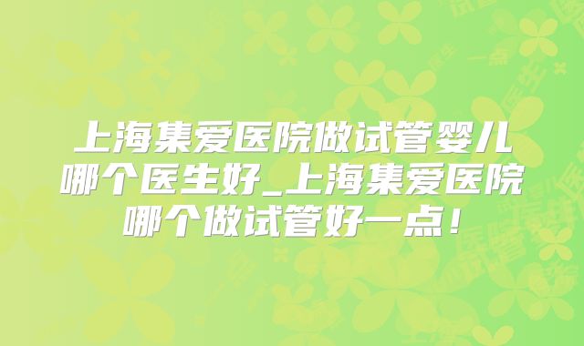 上海集爱医院做试管婴儿哪个医生好_上海集爱医院哪个做试管好一点！