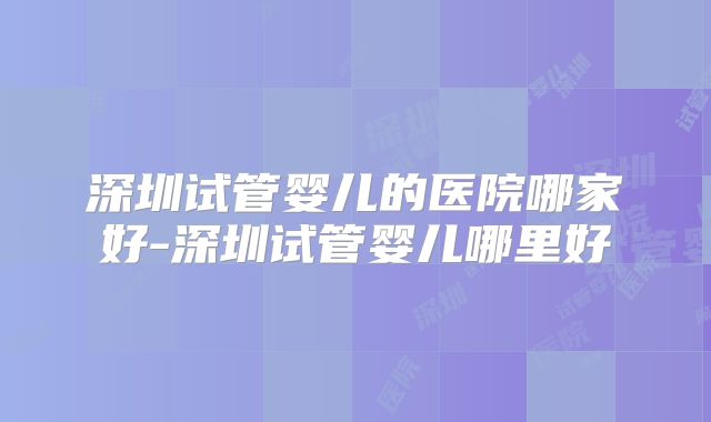 深圳试管婴儿的医院哪家好-深圳试管婴儿哪里好