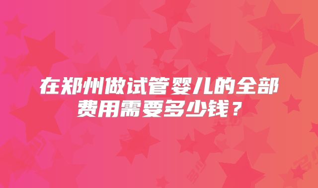 在郑州做试管婴儿的全部费用需要多少钱？