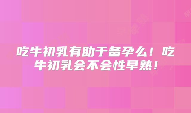 吃牛初乳有助于备孕么！吃牛初乳会不会性早熟！