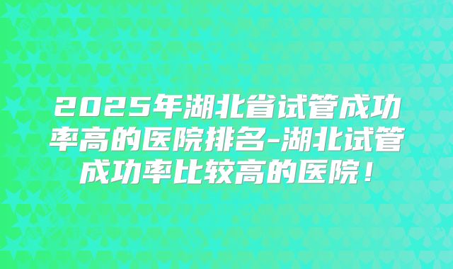 2025年湖北省试管成功率高的医院排名-湖北试管成功率比较高的医院！
