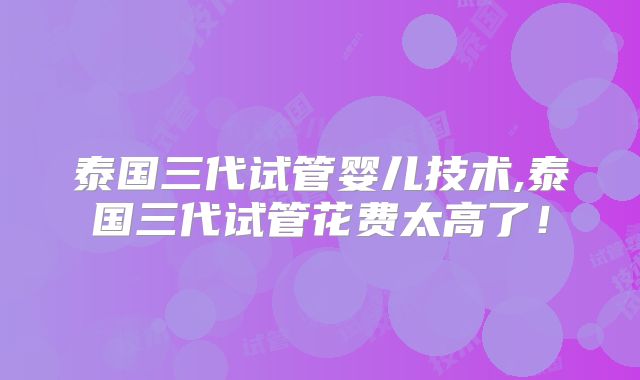 泰国三代试管婴儿技术,泰国三代试管花费太高了！