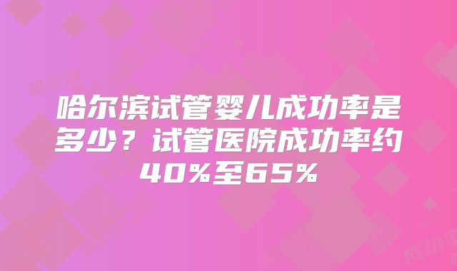 哈尔滨试管婴儿成功率是多少？试管医院成功率约40%至65%