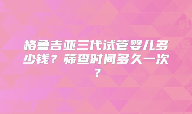 格鲁吉亚三代试管婴儿多少钱？筛查时间多久一次？