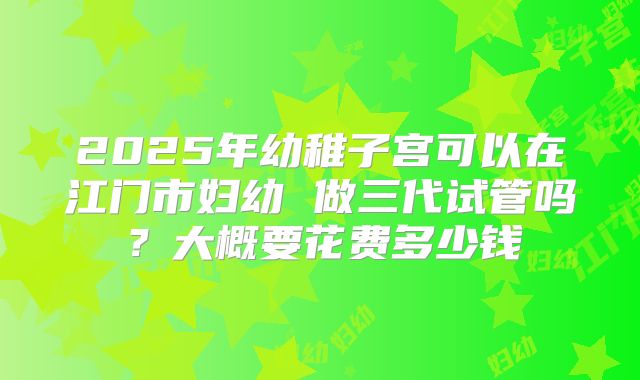 2025年幼稚子宫可以在江门市妇幼 做三代试管吗?大概要花费多少钱