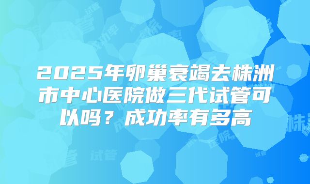2025年卵巢衰竭去株洲市中心医院做三代试管可以吗?成功率有多高