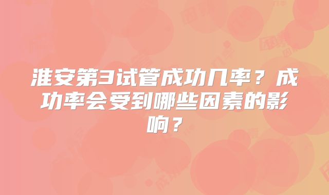 淮安第3试管成功几率？成功率会受到哪些因素的影响？