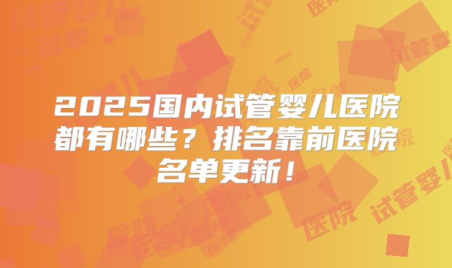 2025国内试管婴儿医院都有哪些？排名靠前医院名单更新！