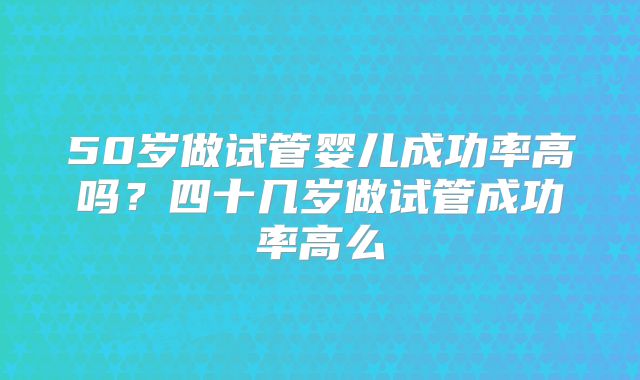 50岁做试管婴儿成功率高吗？四十几岁做试管成功率高么