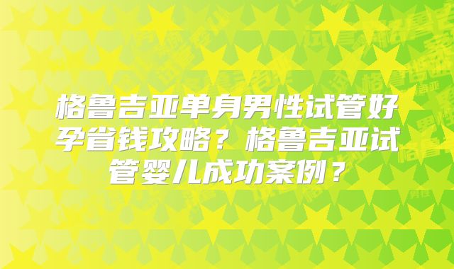 格鲁吉亚单身男性试管好孕省钱攻略?格鲁吉亚试管婴儿成功案例?