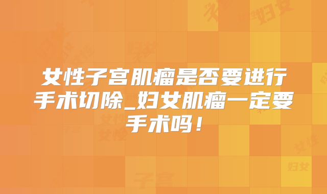 女性子宫肌瘤是否要进行手术切除_妇女肌瘤一定要手术吗！