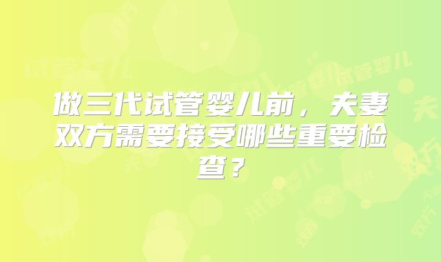 做三代试管婴儿前，夫妻双方需要接受哪些重要检查？