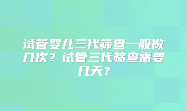 试管婴儿三代筛查一般做几次？试管三代筛查需要几天？