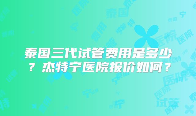 泰国三代试管费用是多少?杰特宁医院报价如何?