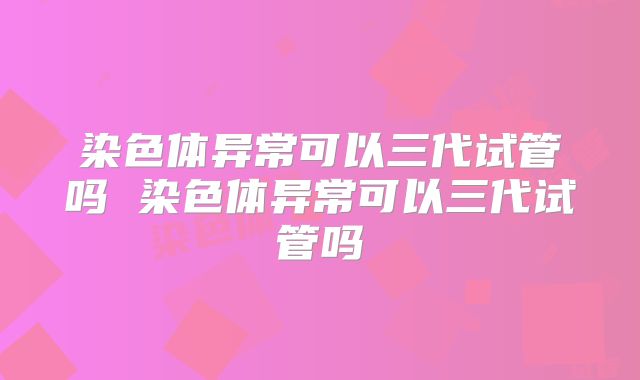 染色体异常可以三代试管吗 染色体异常可以三代试管吗