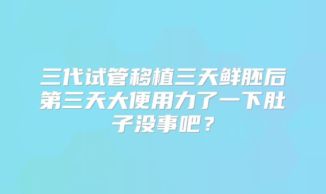 三代试管移植三天鲜胚后第三天大便用力了一下肚子没事吧?