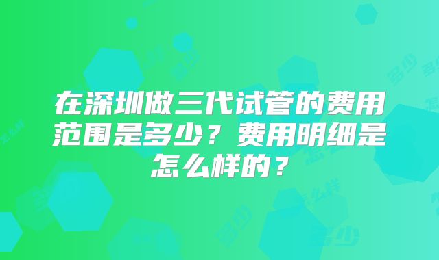在深圳做三代试管的费用范围是多少?费用明细是怎么样的?
