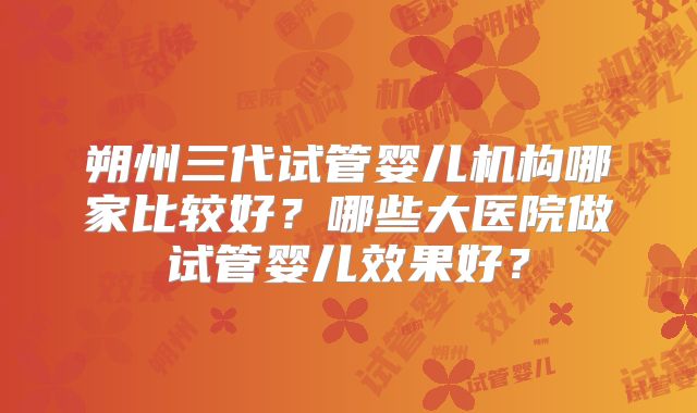 朔州三代试管婴儿机构哪家比较好?哪些大医院做试管婴儿效果好?