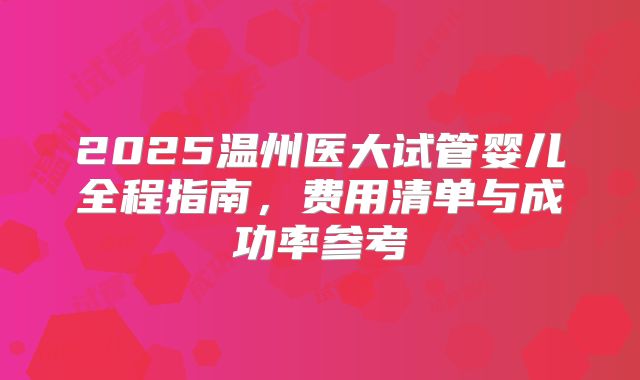 2025温州医大试管婴儿全程指南，费用清单与成功率参考