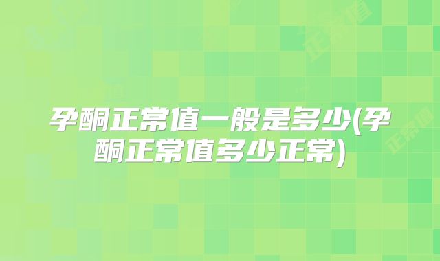 孕酮正常值一般是多少(孕酮正常值多少正常)