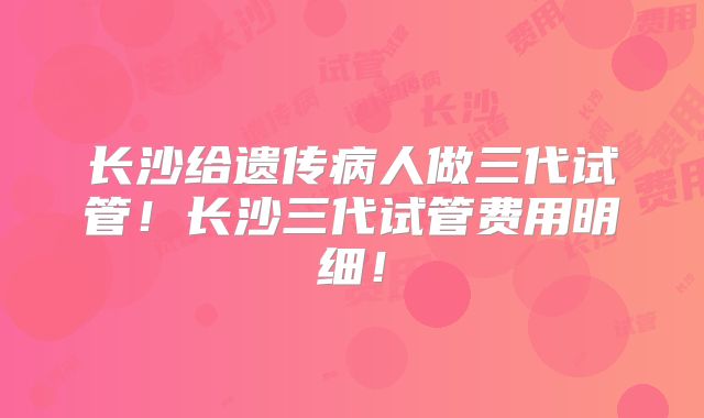 长沙给遗传病人做三代试管！长沙三代试管费用明细！