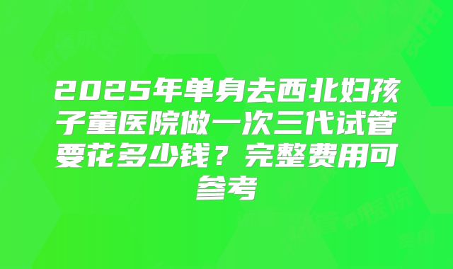 2025年单身去西北妇孩子童医院做一次三代试管要花多少钱？完整费用可参考