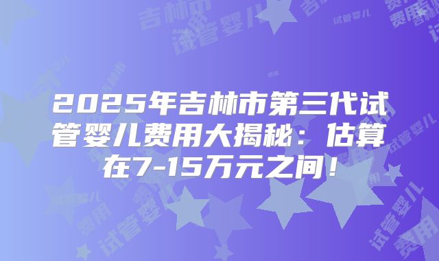 2025年吉林市第三代试管婴儿费用大揭秘:估算在7-15万元之间!