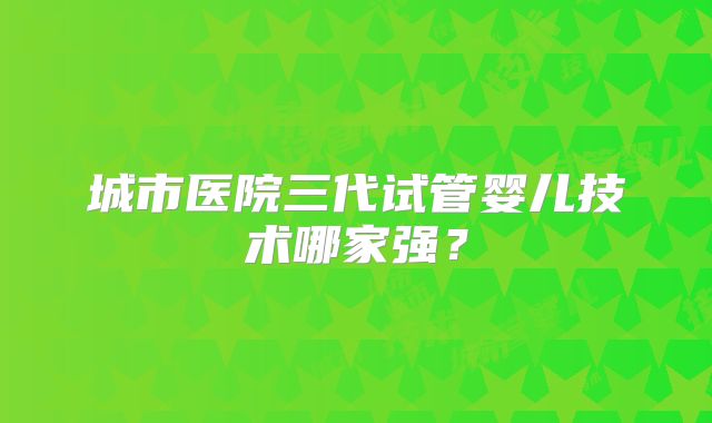 城市医院三代试管婴儿技术哪家强？